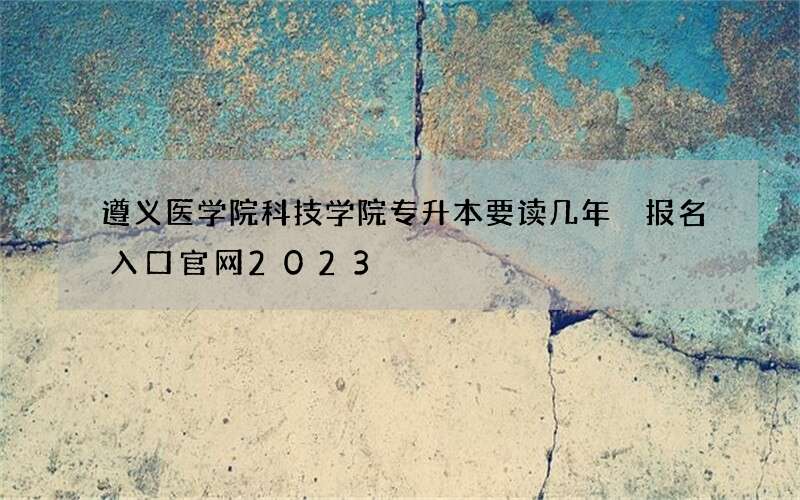 遵义医学院科技学院专升本要读几年 报名入口官网2023